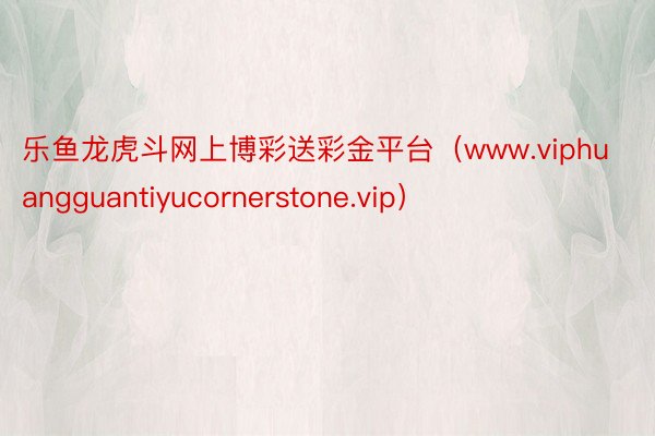 乐鱼龙虎斗网上博彩送彩金平台（www.viphuangguantiyucornerstone.vip）